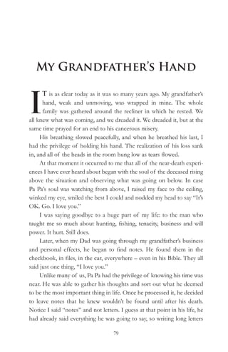 My Grandfather’s Hand


I
      T is as clear today as it was so many years ago. My grandfather’s
      hand, weak and unmoving, was wrapped in mine. The whole
      family was gathered around the recliner in which he rested. We
all knew what was coming, and we dreaded it. We dreaded it, but at the
same time prayed for an end to his cancerous misery.
     His breathing slowed peacefully, and when he breathed his last, I
had the privilege of holding his hand. The realization of his loss sank
in, and all of the heads in the room hung low as tears flowed.
     At that moment it occurred to me that all of the near-death experi-
ences I have ever heard about began with the soul of the deceased rising
above the situation and observing what was going on below. In case
Pa Pa’s soul was watching from above, I raised my face to the ceiling,
winked my eye, smiled the best I could and nodded my head to say “It’s
OK. Go. I love you.”
     I was saying goodbye to a huge part of my life: to the man who
taught me so much about hunting, fishing, tenacity, business and will
power. It hurt. Still does.
     Later, when my Dad was going through my grandfather’s business
and personal effects, he began to find notes. He found them in the
checkbook, in files, in the car, everywhere – even in his Bible. They all
said just one thing, “I love you.”
     Unlike many of us, Pa Pa had the privilege of knowing his time was
near. He was able to gather his thoughts and sort out what he deemed
to be the most important thing in life. Once he processed it, he decided
to leave notes that he knew wouldn’t be found until after his death.
Notice I said “notes” and not letters. I guess at that point in his life, he
had already said everything he was going to say, so writing long letters

                                    79
 