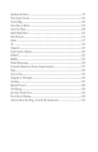 Stackers & Filers .......................................................................................... 97
The Latin Crowd ....................................................................................... 101
You’re Big ................................................................................................... 103
First Day at Work ...................................................................................... 105
Ain’t No Way! ............................................................................................ 109
Dad! Dad? Dad.......................................................................................... 111
Hot Pursuit................................................................................................. 113
Gifts ............................................................................................................ 117
40 .............................................................................................................. 119
Airports....................................................................................................... 121
Can’t Catch a Break................................................................................... 123
FINE!! ......................................................................................................... 127
Riddle .......................................................................................................... 131
Panic Drowning ......................................................................................... 133
Extreme Makeover Home Improvement .............................................. 137
Tag! .............................................................................................................. 139
Lost at Sea .................................................................................................. 141
Tragedy to Triumph .................................................................................. 145
Ironing ........................................................................................................ 147
Special Forces ............................................................................................ 149
I’m Dying ................................................................................................... 153
Just Say Thank You! .................................................................................. 155
Fist Full of Dollars ................................................................................... 159
Almost Shot the Dog, a Cat & My Surfboard ...................................... 163
 