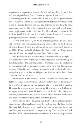 3 MinuteS to god


would only be repetitious. Even so, he still had one thing he wanted us
to know, especially my Dad. That one thing was “I love you.”             I t
is interesting that Pa Pa’s notes said, “I love you,” in the present tense,
not “I loved you,” which is a strong statement that says two things. First,
when life comes down to the wire and there is no time left, the most
important thing in life is love. Second, when our final breath draws
near, people come to the realization that life really does continue in the
spiritual world. Since it does, it is possible to say “I love you” even after
passing away, because they still do and will forever.
      If you think about it, Pa Pa did something similar to what Jesus
did – he kept the communication going with us after he died. Instead
of notes, though, Jesus left us a letter, a long letter commonly known as
the Bible. When you boil it all down, the Bible is really two things, a road
map for life and one long love letter from God to man.
      The Bible is not the only way God converses with us, though, He
also communicates to us through the Holy Spirit and everyday things we
take for granted – the uplifting words of another person, the excitement
we sometimes feel for no reason, a cool wind on a hot day, sunrises,
sunsets, fellowship and teachings at church, smiles – basically, every-
thing that is good, makes us feel good, or leads us to live better lives.
Those are his “notes” to us.
      Think about it. He leaves us “notes” so often that many times we
fail to recognize them. Pretty cool, huh?! To think that God is saying, “I
love you” so frequently we may actually take it for granted is amazing.
He could be a mean, angry, overbearing God who gets a thrill out of
seeing us scurry and cower. He could make us live in a black and white,
desolate, monotone world, but He doesn’t. Why? Because He loves us
and enjoys watching us revel in the world He gave us.
      Do you know what I think He likes best? To hear us laugh. Not so
much muted polite laughter or even the medium everyday laughter, but
big, deep belly laughter – the kind where you are gasping for air and
grabbing your stomach with your eyes watering. You know as well as I,
that kind of laughter is contagious and when it happens, people nearby


                                     80
 