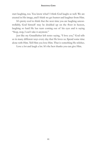 Shooting CowS


start laughing, too. You know what? I think God laughs as well. We are
created in His image, and I think we get humor and laughter from Him.
     It’s pretty cool to think that the next time you are laughing uncon-
trollably, God himself may be doubled up on the floor in heaven,
laughing so hard He has tears coming out of his eyes and is saying
“Stop, stop, I can’t take it anymore.”
     Just like my Grandfather left notes saying, “I love you,” God tells
us in many different ways every day that He loves us. Spend some time
alone with Him. Tell Him you love Him. That is something He relishes.
     Love a lot and laugh a lot. It’s the best thanks you can give Him.




                                   81
 