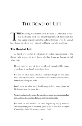 The Road of Life


T
        HE following is an excerpt from the book Holy Sweat, an incred-
        ibly motivating book that I highly recommend. This poem has
        had a great impact on my life and my thinking. Over the years, I
have found myself in every part of it. Maybe you will, too. Enjoy!

The Road of Life
    At first I saw God as my observer, my judge, keeping track of the
things I did wrong, so as to know whether I merited heaven or hell
when I die.

    He was out there sort of like a president. I recognized His picture
    when I saw it, but I really didn’t know Him.

    But later on, when I met Christ, it seemed as though life was rather
    like a bike ride, but it was a tandem bike, and I noticed that Christ was
    in the back helping me pedal.

    I don’t know just when it was that He suggested we change places, but
    life has not been the same since.

    When I had control, I knew the way. It was rather boring, but predict-
    able…It was the shortest distance between two points.

    But when He took the lead, He knew delightful long cuts, up mountains,
    and through rocky places at breakneck speeds, it was all I could do to hang on!
    Even though it looked like madness, He said, “Pedal!”



                                          83
 
