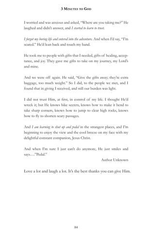 3 MinuteS to god


I worried and was anxious and asked, “Where are you taking me?” He
laughed and didn’t answer, and I started to learn to trust.

I forgot my boring life and entered into the adventure. And when I’d say, “I’m
scared.” He’d lean back and touch my hand.

He took me to people with gifts that I needed, gifts of healing, accep-
tance, and joy. They gave me gifts to take on my journey, my Lord’s
and mine.

And we were off again. He said, “Give the gifts away; they’re extra
baggage, too much weight.” So I did, to the people we met, and I
found that in giving I received, and still our burden was light.

I did not trust Him, at first, in control of my life. I thought He’d
wreck it; but He knows bike secrets, knows how to make it bend to
take sharp corners, knows how to jump to clear high rocks, knows
how to fly to shorten scary passages.

And I am learning to shut up and pedal in the strangest places, and I’m
beginning to enjoy the view and the cool breeze on my face with my
delightful constant companion, Jesus Christ.

And when I’m sure I just can’t do anymore, He just smiles and
says….”Pedal.”
                                            Author Unknown

Love a lot and laugh a lot. It’s the best thanks you can give Him.




                                     84
 