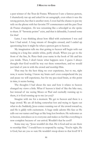 3 MinuteS to god


a past winner of the Tour de France. Whenever I saw a famous person,
I shamelessly ran up and asked for an autograph, even when it was the
wrong person, but that is another story. I even had the chance to put my
wife on the phone with her favorite TV commentator and the past Tour
de France champion. She was screaming like a schoolgirl as she spoke
to them. If “brownie points” exist, and that is debatable, I earned some
for that!
     Later, I was thinking about how filled with excitement I was and
how I had acted. A long stream of thoughts ensued, and I ended up
questioning how it might be when a person gets to heaven.
     My imagination tells me that getting to heaven will begin with our
waiting in a long line amidst white, puffy clouds. When you get to the
front of the line, St. Peter finds your name in the book of life and lets
you inside. Then, I don’t know what happens next. I guess I always
thought that God would be way out there somewhere, and we would
just kind of join in with the crowd and worship Him.
     That may be the best thing we ever experience, but to me, right
now, it seems boring. I know my brain can’t even comprehend the joy
and peace we will experience, but for my pea-sized brain, at this point
in time, it seems boring.
     The thoughts I had about the race and how it relates to heaven
changed my views a little. What if heaven is kind of like the bike race,
but instead of me seeing Moses or Paul and excitedly running up to
them, it is God running up to me (or you)?
     Imagine with me for a moment. We get to heaven and there is a
huge crowd. We are all feeling somewhat lost and trying to figure out
what to do. Suddenly, Jesus comes running out of the crowd toward us,
and He is giddy with excitement. A huge smile adorns His face as He
calls out our names and hugs us like long-lost brothers. He welcomes us
to heaven, introduces us to everyone and makes us feel like everything is
now complete because of our arrival. Wouldn’t that be cool?!
     Some may say, “Jesus wouldn’t do that. He is God and we are there
to worship Him.” I would have to respond by saying, “You’re right, He
is God, but are you so sure He wouldn’t stoop down to that level? If I

                                   86
 
