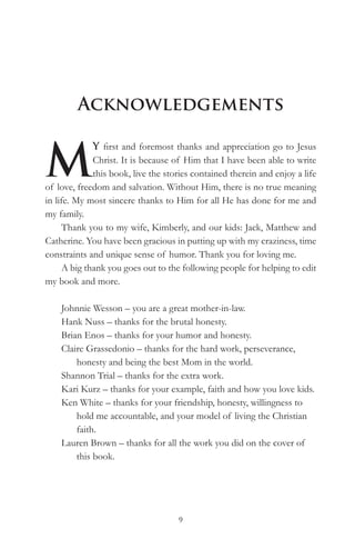 Acknowledgements


M
             Y first and foremost thanks and appreciation go to Jesus
             Christ. It is because of Him that I have been able to write
             this book, live the stories contained therein and enjoy a life
of love, freedom and salvation. Without Him, there is no true meaning
in life. My most sincere thanks to Him for all He has done for me and
my family.
     Thank you to my wife, Kimberly, and our kids: Jack, Matthew and
Catherine. You have been gracious in putting up with my craziness, time
constraints and unique sense of humor. Thank you for loving me.
     A big thank you goes out to the following people for helping to edit
my book and more.

    Johnnie Wesson – you are a great mother-in-law.
    Hank Nuss – thanks for the brutal honesty.
    Brian Enos – thanks for your humor and honesty.
    Claire Grassedonio – thanks for the hard work, perseverance,
        honesty and being the best Mom in the world.
    Shannon Trial – thanks for the extra work.
    Kari Kurz – thanks for your example, faith and how you love kids.
    Ken White – thanks for your friendship, honesty, willingness to
        hold me accountable, and your model of living the Christian
        faith.
    Lauren Brown – thanks for all the work you did on the cover of
        this book.




                                    9
 