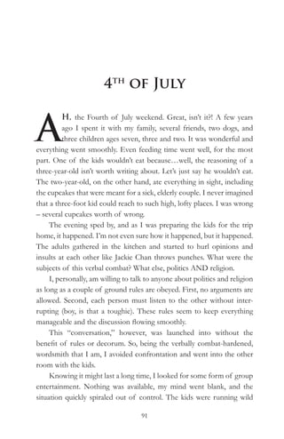 4th of July


A
          H, the Fourth of July weekend. Great, isn’t it?! A few years
          ago I spent it with my family, several friends, two dogs, and
          three children ages seven, three and two. It was wonderful and
everything went smoothly. Even feeding time went well, for the most
part. One of the kids wouldn’t eat because…well, the reasoning of a
three-year-old isn’t worth writing about. Let’s just say he wouldn’t eat.
The two-year-old, on the other hand, ate everything in sight, including
the cupcakes that were meant for a sick, elderly couple. I never imagined
that a three-foot kid could reach to such high, lofty places. I was wrong
– several cupcakes worth of wrong.
     The evening sped by, and as I was preparing the kids for the trip
home, it happened. I’m not even sure how it happened, but it happened.
The adults gathered in the kitchen and started to hurl opinions and
insults at each other like Jackie Chan throws punches. What were the
subjects of this verbal combat? What else, politics AND religion.
     I, personally, am willing to talk to anyone about politics and religion
as long as a couple of ground rules are obeyed. First, no arguments are
allowed. Second, each person must listen to the other without inter-
rupting (boy, is that a toughie). These rules seem to keep everything
manageable and the discussion flowing smoothly.
     This “conversation,” however, was launched into without the
benefit of rules or decorum. So, being the verbally combat-hardened,
wordsmith that I am, I avoided confrontation and went into the other
room with the kids.
     Knowing it might last a long time, I looked for some form of group
entertainment. Nothing was available, my mind went blank, and the
situation quickly spiraled out of control. The kids were running wild

                                    91
 