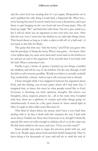 3 MinuteS to god


and the noise level was nearing that of a jet engine. Desperation set in
and I grabbed the only thing I could find, a fingernail file. (Woo hoo...
we’re having fun now!) It wasn’t much, but it was a distraction, and it got
them to quit banging on the very loud and out-of-tune piano. They all
lined up single “file” and had their nails done. I’m not a pro, mind you,
but I will say there was an argument or two over who was next. After
that fun was over, I went into the kitchen to try and calm things down.
That lasted about as long as it takes a rider to fall off of a bull and…it
was back to the kids for Wade.
     The game this time was “ride the horsy,” and I’ll let you guess who
had the privilege of being the horsy. What a fun game…for them. After
a few million laps, my arms were tired and I went back to the kitchen to
try and put an end to the argument. Four seconds later I was back with
the kids. What a statesman I am.
     Finally, I got a stroke of genius. I packed up our things, corralled
the children, and left by way of the kitchen. On the way through, I told
the kids to tell everyone goodbye. Would you believe it actually worked?
Yep, worked like a charm. And to top it off, everyone left as friends.
     I had a thought while I was trapped in between the argument about
God, and the blaring, out-of-tune piano (that’s all I had time for). I
imagined that, at times, this must be what people sound like to God.
Everyone is throwing out their opinions, thoughts (He knows our
thoughts), ideas, requests, prayers etc…all at the same time. Coupled
with that, there are a plethora of sounds and other things going on
simultaneously. It must be a like giant funnel of chaos aimed right at
Him. It ought to drive Him crazy! But does it?
     That kind of chaos drives me insane, and I have a very hard time
dealing with it. In fact, I dealt with this situation the way I deal with
most chaos: I bailed out. How does God react to it, though? I think He
spreads His arms out wide enough to embrace all of us, in the same way
He did when nailed to the cross, and says, “I love you this much!”
     Some people may want to argue the previous point with me, and
that is ok. People argue about God and their beliefs frequently. They’ve
been doing it for thousands of years and will do so until the end of

                                    92
 