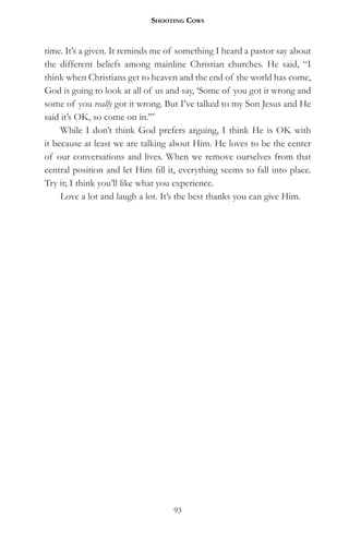 Shooting CowS


time. It’s a given. It reminds me of something I heard a pastor say about
the different beliefs among mainline Christian churches. He said, “I
think when Christians get to heaven and the end of the world has come,
God is going to look at all of us and say, ‘Some of you got it wrong and
some of you really got it wrong. But I’ve talked to my Son Jesus and He
said it’s OK, so come on in.’”
     While I don’t think God prefers arguing, I think He is OK with
it because at least we are talking about Him. He loves to be the center
of our conversations and lives. When we remove ourselves from that
central position and let Him fill it, everything seems to fall into place.
Try it; I think you’ll like what you experience.
     Love a lot and laugh a lot. It’s the best thanks you can give Him.




                                   93
 