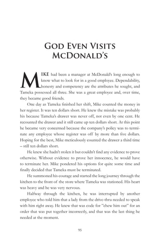 God Even Visits
               McDonald’s


M
              IKE had been a manager at McDonald’s long enough to
              know what to look for in a good employee. Dependability,
              honesty and competency are the attributes he sought, and
Tameka possessed all three. She was a great employee and, over time,
they became good friends.
     One day as Tameka finished her shift, Mike counted the money in
her register. It was ten dollars short. He knew the mistake was probably
his because Tameka’s drawer was never off, not even by one cent. He
recounted the drawer and it still came up ten dollars short. At this point
he became very concerned because the company’s policy was to termi-
nate any employee whose register was off by more than five dollars.
Hoping for the best, Mike meticulously counted the drawer a third time
– still ten dollars short.
     He knew she hadn’t stolen it but couldn’t find any evidence to prove
otherwise. Without evidence to prove her innocence, he would have
to terminate her. Mike pondered his options for quite some time and
finally decided that Tameka must be terminated.
     He summoned his courage and started the long journey through the
kitchen to the front of the store where Tameka was stationed. His heart
was heavy and he was very nervous.
     Halfway through the kitchen, he was interrupted by another
employee who told him that a lady from the drive-thru needed to speak
with him right away. He knew that was code for ”chew him out” for an
order that was put together incorrectly, and that was the last thing he
needed at the moment.

                                   95
 