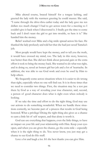3 MinuteS to god


     Mike altered course, braced himself for a tongue lashing, and
greeted the lady with the warmest greeting he could muster. She said,
“I came through the drive-thru earlier today and the lady gave me ten
dollars too much change! I had to get across town for a meeting so I
couldn’t give it back when I discovered it. I finally got the time to come
back and I don’t want the girl to get into trouble, so here it is.” She
handed him the money.
     Relief washed over Mike and a big smile spread across his face. He
thanked the lady profusely and told her that she had just saved Tameka’s
job.
     Most people would have kept the money, and to tell you the truth,
it would have crossed my mind, too. The lady in this story, however,
was better than that. She did not think about personal gain or the extra
effort it took to bring the money back. She wanted to do what was right,
and in doing so, saved an honest girl her job and a lot of heartache. In
addition, she was able to see God work and even be used by Him to
help others.
     We frequently come across situations where it is easier to do wrong
than right, especially when no one will find out. It is in those times that
we need to consider two things. First, the situation may be a test put
there by God as a way of revealing your true character, and, second,
a person of good character does what is right even when nobody is
looking.
     If we take the time and effort to do the right thing, God may use
our actions to do something wonderful. When we handle these situa-
tions correctly, we become part of a process that results in God being
honored. What a privilege! Doing the right thing also gives us a chance
to earn a little bit of self respect, and that alone is worth it.
     God can use everything that happens, even the little things, to have
an impact on your life and your relationship with Him. Keep your eyes
open, and when you are given the chance, go the extra mile – especially
when it is the right thing to do. You never know, you just may get a
chance to see God do His stuff.
     Love a lot and laugh a lot. It’s the best thanks you can give Him.

                                    96
 