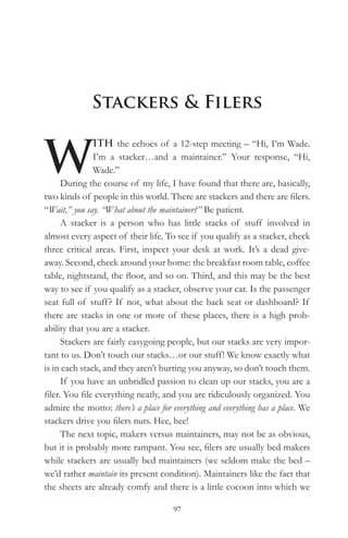 Stackers & Filers


W
               ITH the echoes of a 12-step meeting – “Hi, I’m Wade.
               I’m a stacker…and a maintainer.” Your response, “Hi,
               Wade.”
      During the course of my life, I have found that there are, basically,
two kinds of people in this world. There are stackers and there are filers.
“Wait,” you say. “What about the maintainer?” Be patient.
      A stacker is a person who has little stacks of stuff involved in
almost every aspect of their life. To see if you qualify as a stacker, check
three critical areas. First, inspect your desk at work. It’s a dead give-
away. Second, check around your home: the breakfast room table, coffee
table, nightstand, the floor, and so on. Third, and this may be the best
way to see if you qualify as a stacker, observe your car. Is the passenger
seat full of stuff ? If not, what about the back seat or dashboard? If
there are stacks in one or more of these places, there is a high prob-
ability that you are a stacker.
      Stackers are fairly easygoing people, but our stacks are very impor-
tant to us. Don’t touch our stacks…or our stuff! We know exactly what
is in each stack, and they aren’t hurting you anyway, so don’t touch them.
      If you have an unbridled passion to clean up our stacks, you are a
filer. You file everything neatly, and you are ridiculously organized. You
admire the motto: there’s a place for everything and everything has a place. We
stackers drive you filers nuts. Hee, hee!
      The next topic, makers versus maintainers, may not be as obvious,
but it is probably more rampant. You see, filers are usually bed makers
while stackers are usually bed maintainers (we seldom make the bed –
we’d rather maintain its present condition). Maintainers like the fact that
the sheets are already comfy and there is a little cocoon into which we

                                      97
 