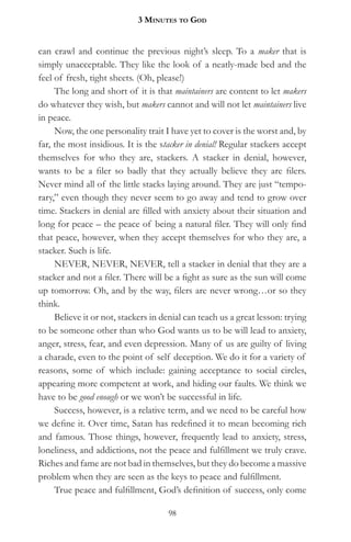 3 MinuteS to god


can crawl and continue the previous night’s sleep. To a maker that is
simply unacceptable. They like the look of a neatly-made bed and the
feel of fresh, tight sheets. (Oh, please!)
     The long and short of it is that maintainers are content to let makers
do whatever they wish, but makers cannot and will not let maintainers live
in peace.
     Now, the one personality trait I have yet to cover is the worst and, by
far, the most insidious. It is the stacker in denial! Regular stackers accept
themselves for who they are, stackers. A stacker in denial, however,
wants to be a filer so badly that they actually believe they are filers.
Never mind all of the little stacks laying around. They are just “tempo-
rary,” even though they never seem to go away and tend to grow over
time. Stackers in denial are filled with anxiety about their situation and
long for peace – the peace of being a natural filer. They will only find
that peace, however, when they accept themselves for who they are, a
stacker. Such is life.
     NEVER, NEVER, NEVER, tell a stacker in denial that they are a
stacker and not a filer. There will be a fight as sure as the sun will come
up tomorrow. Oh, and by the way, filers are never wrong…or so they
think.
     Believe it or not, stackers in denial can teach us a great lesson: trying
to be someone other than who God wants us to be will lead to anxiety,
anger, stress, fear, and even depression. Many of us are guilty of living
a charade, even to the point of self deception. We do it for a variety of
reasons, some of which include: gaining acceptance to social circles,
appearing more competent at work, and hiding our faults. We think we
have to be good enough or we won’t be successful in life.
     Success, however, is a relative term, and we need to be careful how
we define it. Over time, Satan has redefined it to mean becoming rich
and famous. Those things, however, frequently lead to anxiety, stress,
loneliness, and addictions, not the peace and fulfillment we truly crave.
Riches and fame are not bad in themselves, but they do become a massive
problem when they are seen as the keys to peace and fulfillment.
     True peace and fulfillment, God’s definition of success, only come

                                     98
 