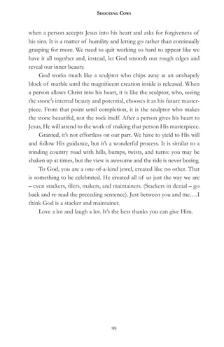 Shooting CowS


when a person accepts Jesus into his heart and asks for forgiveness of
his sins. It is a matter of humility and letting go rather than continually
grasping for more. We need to quit working so hard to appear like we
have it all together and, instead, let God smooth our rough edges and
reveal our inner beauty.
     God works much like a sculptor who chips away at an unshapely
block of marble until the magnificent creation inside is released. When
a person allows Christ into his heart, it is like the sculptor, who, seeing
the stone’s internal beauty and potential, chooses it as his future master-
piece. From that point until completion, it is the sculptor who makes
the stone beautiful, not the rock itself. After a person gives his heart to
Jesus, He will attend to the work of making that person His masterpiece.
     Granted, it’s not effortless on our part. We have to yield to His will
and follow His guidance, but it’s a wonderful process. It is similar to a
winding country road with hills, bumps, twists, and turns: you may be
shaken up at times, but the view is awesome and the ride is never boring.
     To God, you are a one-of-a-kind jewel, created like no other. That
is something to be celebrated. He created all of us just the way we are
– even stackers, filers, makers, and maintainers. (Stackers in denial – go
back and re-read the preceding sentence). Just between you and me….I
think God is a stacker and maintainer.
     Love a lot and laugh a lot. It’s the best thanks you can give Him.




                                    99
 