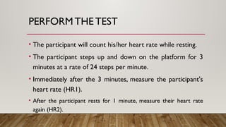 PERFORM THE TEST
• The participant will count his/her heart rate while resting.
• The participant steps up and down on the platform for 3
minutes at a rate of 24 steps per minute.
• Immediately after the 3 minutes, measure the participant's
heart rate (HR1).
• After the participant rests for 1 minute, measure their heart rate
again (HR2).
 