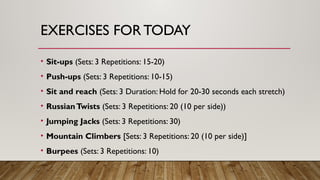 EXERCISES FOR TODAY
• Sit-ups (Sets: 3 Repetitions: 15-20)
• Push-ups (Sets: 3 Repetitions: 10-15)
• Sit and reach (Sets: 3 Duration: Hold for 20-30 seconds each stretch)
• RussianTwists (Sets: 3 Repetitions: 20 (10 per side))
• Jumping Jacks (Sets: 3 Repetitions: 30)
• Mountain Climbers [Sets: 3 Repetitions: 20 (10 per side)]
• Burpees (Sets: 3 Repetitions: 10)
 