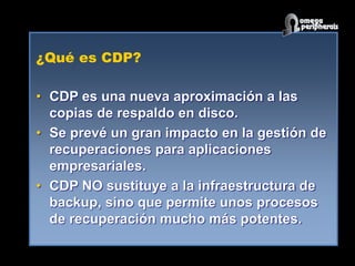 ¿Qué es CDP?
• CDP es una nueva aproximación a las
copias de respaldo en disco.
• Se prevé un gran impacto en la gestión de
recuperaciones para aplicaciones
empresariales.
• CDP NO sustituye a la infraestructura de
backup, sino que permite unos procesos
de recuperación mucho más potentes.
 
