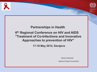 Partnerships in Health
6th Regional Conference on HIV and AIDS
"Treatment of Co-Infections and Innovative
     Approaches to prevention of HIV“
           17-18 May 2012, Sarajevo



                                 Mirela Kadribašić

                              National Project Coordinator
 