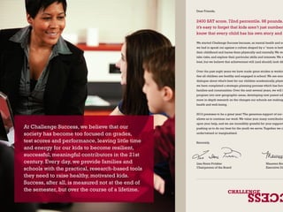 At Challenge Success, we believe that our 
society has become too focused on grades, 
test scores and performance, leaving little time 
and energy for our kids to become resilient, 
successful, meaningful contributors in the 21st 
century. Every day, we provide families and 
schools with the practical, research-based tools 
they need to raise healthy, motivated kids. 
Success, after all, is measured not at the end of 
the semester, but over the course of a lifetime. 
Dear Friends, 
2400 SAT score. 72nd percentile. 98 pounds. it’s easy to forget that kids aren’t just numbers. know that every child has his own story and We started Challenge Success because, as mental health and education-we had to speak out against a culture shaped by a “more is better” their childhood and harms them physically and mentally. We want take risks, and explore their particular skills and interests. We want best, but we believe that achievement will (and should) look different Over the past eight years we have made great strides in working that all children are healthy and engaged in school. We are encouraged dialogue about what’s best for our children academically, physically we have completed a strategic planning process which has focused families and communities. Over the next several years, we will be program into new geographic areas, developing new parent education more in-depth research on the changes our schools are making health and well-being. 
2012 promises to be a great year! The generous support of our donors, allows us to continue our work. We value your many contributions. upon your help, and we are incredibly grateful for your support. pushing us to do our best for the youth we serve. Together we can undervalued or marginalized. 
Sincerely, 
Lisa Stone Pritzker 
Chairperson of the Board 
Maureen Brown 
Executive Director 
 