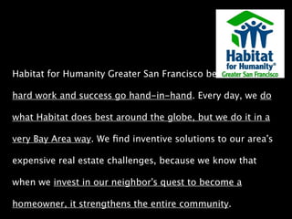Habitat for Humanity Greater San Francisco believes that 
hard work and success go hand-in-hand. Every day, we do 
what Habitat does best around the globe, but we do it in a 
very Bay Area way. We find inventive solutions to our area’s 
expensive real estate challenges, because we know that 
when we invest in our neighbor’s quest to become a 
homeowner, it strengthens the entire community. 
 
