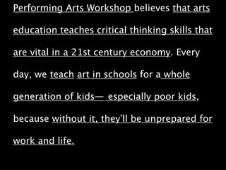 Performing Arts Workshop believes that arts 
education teaches critical thinking skills that 
are vital in a 21st century economy. Every 
day, we teach art in schools for a whole 
generation of kids— especially poor kids, 
because without it, they’ll be unprepared for 
work and life. 
 