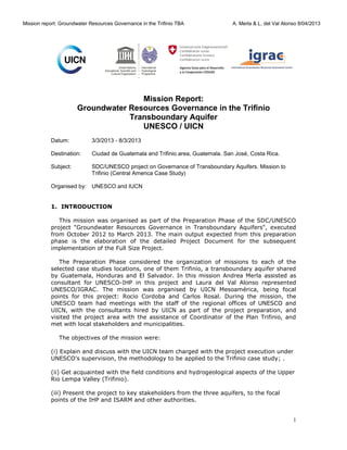 Mission report: Groundwater Resources Governance in the Trifinio TBA

A. Merla & L. del Val Alonso 8/04/2013

Mission Report:
Groundwater Resources Governance in the Trifinio
Transboundary Aquifer
UNESCO / UICN
Datum:

3/3/2013 - 8/3/2013

Destination:

Ciudad de Guatemala and Trifinio area, Guatemala. San José, Costa Rica.

Subject:

SDC/UNESCO project on Governance of Transboundary Aquifers. Mission to
Trifinio (Central America Case Study)

Organised by: UNESCO and IUCN
1. INTRODUCTION
This mission was organised as part of the Preparation Phase of the SDC/UNESCO
project "Groundwater Resources Governance in Transboundary Aquifers", executed
from October 2012 to March 2013. The main output expected from this preparation
phase is the elaboration of the detailed Project Document for the subsequent
implementation of the Full Size Project.
The Preparation Phase considered the organization of missions to each of the
selected case studies locations, one of them Trifinio, a transboundary aquifer shared
by Guatemala, Honduras and El Salvador. In this mission Andrea Merla assisted as
consultant for UNESCO-IHP in this project and Laura del Val Alonso represented
UNESCO/IGRAC. The mission was organised by UICN Mesoamérica, being focal
points for this project: Rocio Cordoba and Carlos Rosal. During the mission, the
UNESCO team had meetings with the staff of the regional offices of UNESCO and
UICN, with the consultants hired by UICN as part of the project preparation, and
visited the project area with the assistance of Coordinator of the Plan Trifinio, and
met with local stakeholders and municipalities.
The objectives of the mission were:
(i) Explain and discuss with the UICN team charged with the project execution under
UNESCO’s supervision, the methodology to be applied to the Trifinio case study; .
(ii) Get acquainted with the field conditions and hydrogeological aspects of the Upper
Rio Lempa Valley (Trifinio).
(iii) Present the project to key stakeholders from the three aquifers, to the focal
points of the IHP and ISARM and other authorities.

1

 