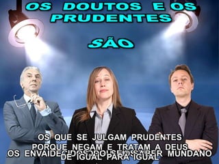 OS ORGULHOSOSOS ENVAIDECIDOS DO SEU SABER MUNDANO
OS QUE SE JULGAM PRUDENTES
PORQUE NEGAM E TRATAM A DEUS
DE IGUAL PARA IGUAL