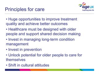 Principles for care
• Huge opportunities to improve treatment
quality and achieve better outcomes
• Healthcare must be designed with older
people and support shared decision making
• Invest in managing long-term condition
management
• Invest in prevention
• Unlock potential for older people to care for
themselves
• Shift in cultural attitudes
 