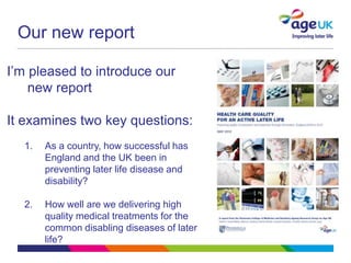 Our new report

I’m pleased to introduce our
    new report

It examines two key questions:
  1.   As a country, how successful has
       England and the UK been in
       preventing later life disease and
       disability?

  2.   How well are we delivering high
       quality medical treatments for the
       common disabling diseases of later
       life?
 