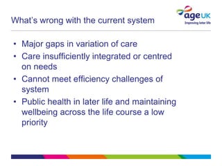 What’s wrong with the current system

• Major gaps in variation of care
• Care insufficiently integrated or centred
  on needs
• Cannot meet efficiency challenges of
  system
• Public health in later life and maintaining
  wellbeing across the life course a low
  priority
 