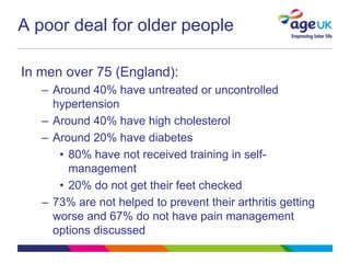 A poor deal for older people

In men over 75 (England):
   – Around 40% have untreated or uncontrolled
     hypertension
   – Around 40% have high cholesterol
   – Around 20% have diabetes
      • 80% have not received training in self-
        management
      • 20% do not get their feet checked
   – 73% are not helped to prevent their arthritis getting
     worse and 67% do not have pain management
     options discussed
 