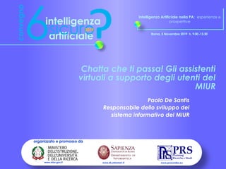 Intelligenza Artificiale nella PA: esperienze e
prospettive
Roma, 5 Novembre 2019 h. 9.00-13.30
organizzato e promosso da
www.prsmonitor.euwww.di.uniroma1.itwww.miur.gov.it
Chatta che ti passa! Gli assistenti
virtuali a supporto degli utenti del
MIUR
Paolo De Santis
Responsabile dello sviluppo del
sistema informativo del MIUR
 