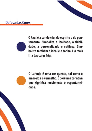Defesa das Cores


              O Azul é a cor do céu, do espírito e do pen-
              samento. Simboliza a lealdade, a fideli-
              dade, a personalidade e sutileza. Sim-
              boliza também o ideal e o sonho. É a mais
              fria das cores frias.



              O Laranja é uma cor quente, tal como o
              amarelo e o vermelho. É pois uma cor ativa
              que significa movimento e espontanei-
              dade.
 