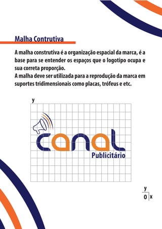 Malha Contrutiva
A malha construtiva é a organização espacial da marca, é a
base para se entender os espaços que o logotipo ocupa e
sua correta proporção.
A malha deve ser utilizada para a reprodução da marca em
suportes tridimensionais como placas, trófeus e etc.

       y




                                                         y
                                                         O x
 
