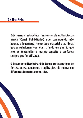 Ao Usuário


 Este manual estabelece as regras de utilização da
 marca “Canal Publicitário”, que compreende não
 apenas a logomarca, como todo material e as ideias
 que se relacionam com ela , criando um padrão que
 leve ao consumidor o mesmo conceito e confiança
 sempre que for utilizada.

 O documento discriminará de forma precisa os tipos de
 fontes, cores, tamanhos e aplicações, da marca em
 diferentes formatos e condições.
 