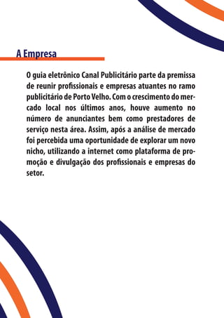 A Empresa
  O guia eletrônico Canal Publicitário parte da premissa
  de reunir profissionais e empresas atuantes no ramo
  publicitário de Porto Velho. Com o crescimento do mer-
  cado local nos últimos anos, houve aumento no
  número de anunciantes bem como prestadores de
  serviço nesta área. Assim, após a análise de mercado
  foi percebida uma oportunidade de explorar um novo
  nicho, utilizando a internet como plataforma de pro-
  moção e divulgação dos profissionais e empresas do
  setor.
 