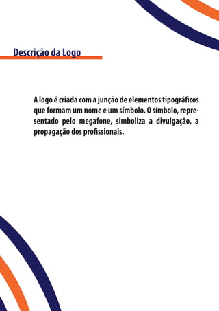 Descrição da Logo



     A logo é criada com a junção de elementos tipográficos
     que formam um nome e um símbolo. O símbolo, repre-
     sentado pelo megafone, simboliza a divulgação, a
     propagação dos profissionais.
 