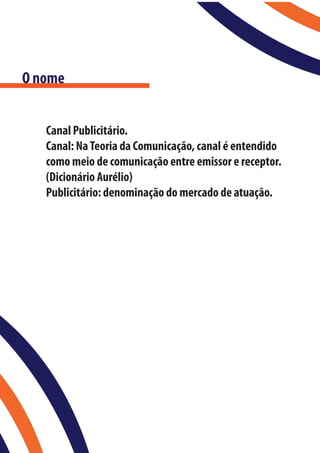 O nome


   Canal Publicitário.
   Canal: Na Teoria da Comunicação, canal é entendido
   como meio de comunicação entre emissor e receptor.
   (Dicionário Aurélio)
   Publicitário: denominação do mercado de atuação.
 