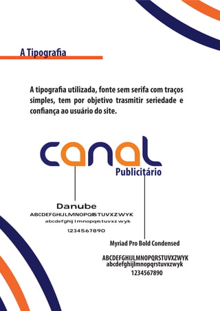 A Tipografia


  A tipografia utilizada, fonte sem serifa com traços
  simples, tem por objetivo trasmitir seriedade e
  confiança ao usuário do site.




          Danube
  ABCDEFGHIJLMNOPQR
                  STUVXZWYK
       abcdefghijlmnopqr
                       stuvxzwyk

               1234567890


                            Myriad Pro Bold Condensed
                          ABCDEFGHIJLMNOPQRSTUVXZWYK
                           abcdefghijlmnopqrstuvxzwyk
                                   1234567890
 