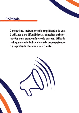 O Símbolo

  O megafone, instrumento de amplificação de voz,
  é utilizado para difundir ideias, conceitos ou infor-
  mações a um grande número de pessoas. Utilizado
  na logomarca simboliza a força da propagação que
  o site pretende oferecer a seus clientes.
 