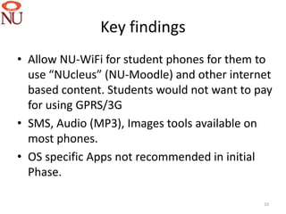 Key findings
• Allow NU-WiFi for student phones for them to
  use “NUcleus” (NU-Moodle) and other internet
  based content. Students would not want to pay
  for using GPRS/3G
• SMS, Audio (MP3), Images tools available on
  most phones.
• OS specific Apps not recommended in initial
  Phase.

                                             10
 