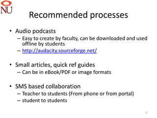 Recommended processes
• Audio podcasts
   – Easy to create by faculty, can be downloaded and used
     offline by students
   – http://audacity.sourceforge.net/

• Small articles, quick ref guides
   – Can be in eBook/PDF or image formats

• SMS based collaboration
   – Teacher to students (From phone or from portal)
   – student to students
                                                        11
 