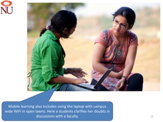 Mobile learning also includes using the laptop with campus
wide WiFi in open lawns. Here a students clarifies her doubts in
                   discussions with a faculty.                     13
 