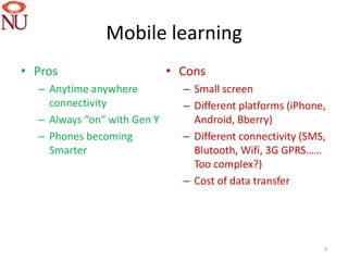 Mobile learning
• Pros                       • Cons
  – Anytime anywhere           – Small screen
    connectivity               – Different platforms (iPhone,
  – Always “on” with Gen Y       Android, Bberry)
  – Phones becoming            – Different connectivity (SMS,
    Smarter                      Blutooth, Wifi, 3G GPRS……
                                 Too complex?)
                               – Cost of data transfer




                                                            3
 