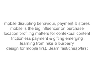 mobile disrupting behaviour, payment & stores
mobile is the big influencer on purchase
location profiling matters for contextual content
frictionless payment & gifting emerging
learning from nike & burberry
design for mobile first…learn fast/cheap/first
 