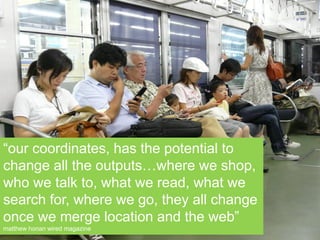 “our coordinates, has the potential to
change all the outputs…where we shop,
who we talk to, what we read, what we
search for, where we go, they all change
once we merge location and the web”
matthew honan wired magazine
 