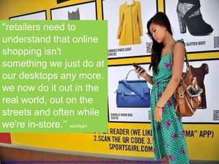 “WE ARE LOSING SHARE OF RETAIL”
Context is everything
http://www.theage.com.au/technology/technology-news/virtual-shop-perfect-for-the-young-and-upwardly-mobile-20120215-1t6qa.html#ixzz1mZuBOUuz
''retailers need to
understand that online
shopping isn't
something we just do at
our desktops any more.
we now do it out in the
real world, out on the
streets and often while
we're in-store.‘’ sportsgirl
 