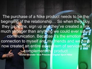 The purchase of a Nike product needs to be the
beginning of the relationship… So when they buy,
they go home, sign up and they’ve created a link
much stronger than anything we could ever say in
communication. Because it’s the emotional
connection to myself and my friends and we have
now created an entire ecosystem of services that
complement the product
Stefan Olander Vice President Digital Sport Nike
 