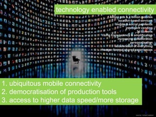 1. ubiquitous mobile connectivity
2. democratisation of production tools
3. access to higher data speed/more storage
technology enabled connectivity
1 billion pcs & 4 billion mobiles
location-based services
mobile & social payments
intelligent vending
3d screens
rising transparency & amplification
increasing collaboration
personalisation
acceleration of everything
hunger for real shared experiences
source: richard watson
 