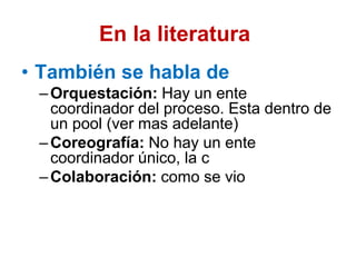 En la literatura
• También se habla de
–Orquestación: Hay un ente
coordinador del proceso. Esta dentro de
un pool (ver mas adelante)
–Coreografía: No hay un ente
coordinador único, la c
–Colaboración: como se vio
 