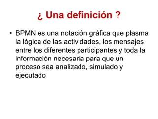 ¿ Una definición ?
• BPMN es una notación gráfica que plasma
la lógica de las actividades, los mensajes
entre los diferentes participantes y toda la
información necesaria para que un
proceso sea analizado, simulado y
ejecutado
 