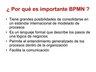 ¿ Por qué es importante BPMN ?
• Tiene grandes posibilidades de consolidarse en
un estándar internacional de modelado de
procesos
• Es un lenguaje formal que describe los pasos de
una lógica de negocios
• Permite el entendimiento generalizado de los
procesos dentro de la organización
• Facilita la comunicación
 